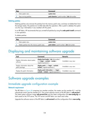 Page 120 108 
Step Command 
1.  Enter system view.  system-view 
2.  Stop running patches.  
patch deactive [ patch-number  ] slot slot-number  
 
Deleting patches 
Deleting patches only removes the patches from the  memory patch area, and does not delete them from 
the storage media. The patches turn to IDLE state after this operation. Af ter a patch is deleted, the system 
runs the way it did before it was installed with the patch. 
In an IRF fabric, HP recommends that  you uninstall all patches by using the...