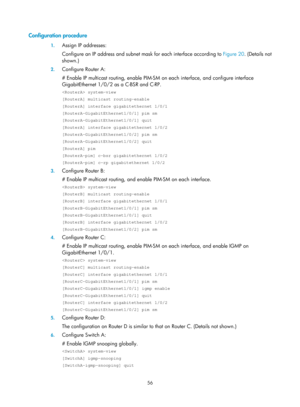 Page 1192 56 
Configuration procedure 
1. Assign IP addresses: 
Configure an IP address and subnet ma sk for each interface according to Figure 20. (Details not 
shown.)

 
2.  Configure Router A: 
# Enable IP multicast routing, enable PIM-SM  on each interface, and configure interface 
GigabitEthernet 1/0/2 as a C-BSR and C-RP.  
 system-view 
[RouterA] multicast routing-enable 
[RouterA] interface gigabitethernet 1/0/1 
[RouterA-GigabitEthernet1/0/1] pim sm 
[RouterA-GigabitEthernet1/0/1] quit 
[RouterA]...