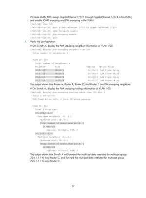 Page 1193 57 
# Create VLAN 100, assign GigabitEthernet 1/0/1 through GigabitEthernet 1/0/4 to this VLAN, 
and enable IGMP snooping and PIM snooping in the VLAN.  
[SwitchA] vlan 100 
[SwitchA-vlan100] port gigabitethernet 1/0/1 to gigabitethernet 1/0/4 
[SwitchA-vlan100] igmp-snooping enable 
[SwitchA-vlan100] pim-snooping enable 
[SwitchA-vlan100] quit 
7. Verify the configuration: 
# On Switch A, display the PIM snooping neighbor information of VLAN 100. 
[SwitchA] display pim-snooping neighbor vlan 100...