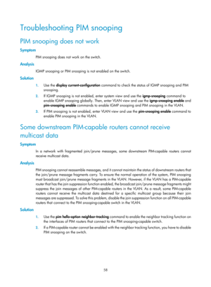 Page 1194 58 
Troubleshooting PIM snooping 
PIM snooping does not work 
Symptom 
PIM snooping does not work on the switch.  
Analysis 
IGMP snooping or PIM snooping is not enabled on the switch.  
Solution 
1. Use the  display current-configuration  command to check the status of IGMP snooping and PIM 
snooping. 
2.  If IGMP snooping is not enabled, enter system view and use the  igmp-snooping command to 
enable IGMP snooping globally. Then, enter VLAN view and use the  igmp-snooping enable and 
pim-snooping...