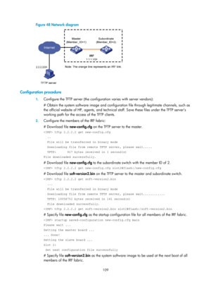 Page 121 109 
Figure 48 Network diagram 
 
 
Configuration procedure 
1. Configure the TFTP server (the configuration varies with server vendors): 
# Obtain the system software image and configurat ion file through legitimate channels, such as 
the official website of HP, agents, and technical  staff. Save these files under the TFTP server’s 
working path for the access of the TFTP clients. 
2.  Configure the members of the IRF fabric: 
# Download file  new-config.cfg on the TFTP server to the master. 
 tftp...