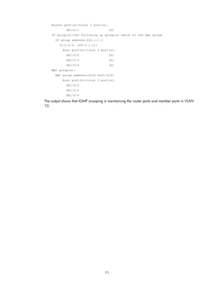 Page 1207 71 
    Router port(s):total 1 port(s). 
            GE1/0/1                (D) 
    IP group(s):the following ip group(s) match to one mac group. 
      IP group address:224.1.1.1 
        (0.0.0.0, 224.1.1.1): 
          Host port(s):total 3 port(s). 
            GE1/0/2                (D) 
            GE1/0/3                (D) 
            GE1/0/4                (D) 
    MAC group(s): 
      MAC group address:0100-5e01-0101 
          Host port(s):total 3 port(s). 
            GE1/0/2...