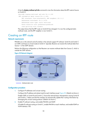 Page 1220 84 
# Use the  display multicast rpf-info  command to view the information about the RPF route to Source 
on Switch B.  
[SwitchB] display multicast rpf-info 50.1.1.100 
 RPF information about source 50.1.1.100: 
     RPF interface: Vlan-interface101, RPF neighbor: 20.1.1.2 
     Referenced route/mask: 50.1.1.0/24 
     Referenced route type: static multicast 
     Route selection rule: preference-preferred 
     Load splitting rule: disable 
The output shows that the RPF route on Switch B has changed....