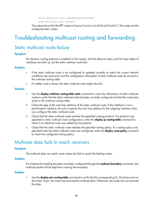 Page 1222 86 
     Route selection rule: preference-preferred 
     Load splitting rule: disable 
The output shows that the RPF routes to Source 2 exist on Switch B and Switch C. The routes are the 
configured static routes.  
Troubleshooting multicast routing and forwarding  
Static multicast route failure 
Symptom 
No dynamic routing protocol is enabled on the routers,  and the physical status and link layer status of 
interfaces are both up, but the static multicast route fails. 
Analysis 
•   If the static...