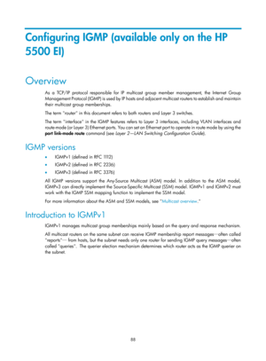 Page 1224 88 
Configuring IGMP (available only on the HP 
5500 EI) 
Overview 
As a TCP/IP protocol responsible for IP multicast group member management, the Internet Group 
Management Protocol (IGMP) is used by IP hosts an d adjacent multicast routers to establish and maintain 
their multicast group memberships.  
The term router in this document refers to both routers and Layer 3 switches. 
The term interface in the IGMP features refers to Layer 3 interfaces, including VLAN interfaces and 
route-mode (or Layer...