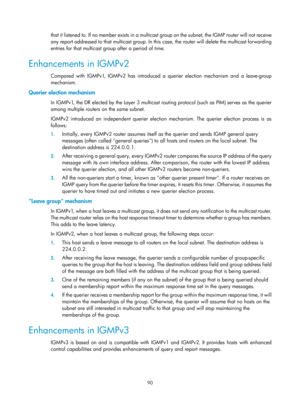 Page 1226 90 
that i t l istene d to. I f  no  member  exists  i n a mu l tic ast g roup on the  subnet, the  I GM P  router  wi l l  not re c eive 
any report addressed to that multicast group. In this  case, the router will delete the multicast forwarding 
entries for that multicast group after a period of time.  
Enhancements in IGMPv2 
Compared with IGMPv1, IGMPv2 has introduced a querier election mechanism and a leave-group 
mechanism.  
Querier election mechanism  
In IGMPv1, the DR elected by the Layer 3...