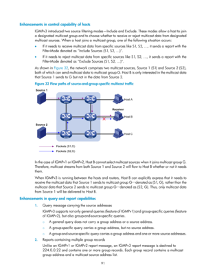 Page 1227 91 
Enhancements in contro l capability of hosts 
IGMPv3 introduced two source filtering modes—Includ e and Exclude. These modes allow a host to join 
a designated multicast group and to choose whether to  receive or reject multicast data from designated 
multicast sources. When a host joins a multicast group, one of the following situation occurs: 
•   If it needs to receive multicast data from specific sources like S1, S2, …, it sends a report with the 
Filter-Mode denoted as Include Sources (S1, S2,...