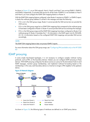 Page 1229 93 
As shown in  Figure 33, on an SSM network, Host A, Host B, and Host C are running IGMPv1, IGMPv2, 
and IGMPv3 respectively. To provide SSM service for all the hosts if IGMPv3 is not available on Host A 
and Host B, you must configure the IGMP SSM mapping feature on Router A. 
W i t h  t h e  I G M P  SS M  m a p p i n g  f e a t u re  c o n f i g u re d ,  w h e n  R o u t e r  A  r e c e i v e s  a n  I G M P v 1  o r  I G M P v 2  re p o r t,  
it checks the multicast group address G carried in...