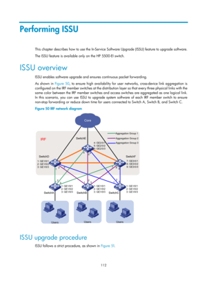 Page 124 112 
Performing ISSU 
This chapter describes how to use the In-Service Software Upgrade (ISSU) feature to upgrade software. 
The ISSU feature is available only on the HP 5500-EI switch. 
ISSU overview 
ISSU enables software upgrade and ensures continuous packet forwarding. 
As shown in Figure 50, t
 o ensure high availability for user networks, cross-device link aggregation is 
configured on the IRF member switches at the distribution layer so that every three physical links with the 
same color between...