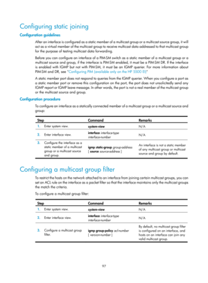 Page 1233 97 
Configuring static joining 
Configuration guidelines 
After an interface is configured as a static member of  a multicast group or a multicast source group, it will 
act as a virtual member of the multicast group to receive multicast data addressed to that multicast group 
for the purpose of testing multicast data forwarding.  
Before you can configure an interface of a PIM-SM switch as a static member of a multicast group or a 
multicast source and group, if the interface is PIM-SM  enabled, it...