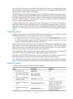Page 1236 100 
After startup, the IGMP querier periodically send s IGMP general queries at the IGMP general query 
interval to check for multicast group members on the network. You can modify the IGMP general query 
interval based on actual condition of the network.  
The IGMPv2 querier sends IGMP group-specific queries at the IGMP last-member query interval when it 
receives an IGMP leave message. The IGMPv3 querier sends IGMP group-and-source-specific queries at 
the IGMP last-member query interval when it...