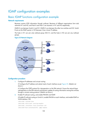 Page 1244 108 
IGMP configuration examples 
Basic IGMP functions configuration example 
Network requirements 
Receivers receive VOD information through multicast. Receivers of different organizations form stub 
networks N1 and N2, and Host A and Host C are receivers in N1 and N2 respectively.  
IGMPv2 runs between Switch A and N1. IGMPv2 runs  between the other two switches and N2. Switch 
B acts as the IGMP querier in N2 because it has a lower IP address.   
The hosts in N1 can join only multicast group...
