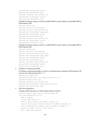 Page 1245 109 
[SwitchA-Vlan-interface100] pim dm 
[SwitchA-Vlan-interface100] quit 
[SwitchA] interface vlan-interface 101 
[SwitchA-Vlan-interface101] pim dm 
[SwitchA-Vlan-interface101] quit 
# Enable IP multicast routing on Switch B, enable PIM-DM on each interface, and enable IGMP on 
VLAN-interface 200.  
 system-view 
[SwitchB] multicast routing-enable 
[SwitchB] interface vlan-interface 200 
[SwitchB-Vlan-interface200] igmp enable 
[SwitchB-Vlan-interface200] pim dm 
[SwitchB-Vlan-interface200] quit...