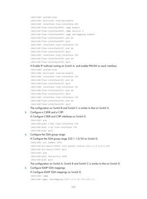 Page 1247 111 
 system-view 
[SwitchD] multicast routing-enable 
[SwitchD] interface vlan-interface 400 
[SwitchD-Vlan-interface400] igmp enable 
[SwitchD-Vlan-interface400] igmp version 3 
[SwitchD-Vlan-interface400] igmp ssm-mapping enable 
[SwitchD-Vlan-interface400] pim sm 
[SwitchD-Vlan-interface400] quit 
[SwitchD] interface vlan-interface 103 
[SwitchD-Vlan-interface103] pim sm 
[SwitchD-Vlan-interface103] quit 
[SwitchD] interface vlan-interface 104 
[SwitchD-Vlan-interface104] pim sm...