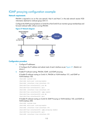 Page 1249 113 
IGMP proxying configuration example 
Network requirements 
PIM-DM is required to run on the core network. Host A and Host C in the stub network receive VOD 
information destined to multicast group 224.1.1.1.  
Configure the IGMP proxying feature on Switch B so that Switch B can maintain group memberships and 
forward multicast traffic without running PIM-DM.  
Figure 37  Network diagram  
 
 
Configuration procedure 
1. Configure IP addresses: 
# Configure the IP address and subnet mask of each...