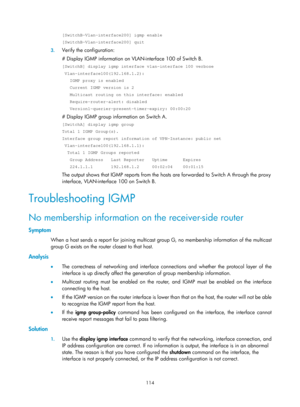 Page 1250 114 
[SwitchB-Vlan-interface200] igmp enable 
[SwitchB-Vlan-interface200] quit 
3. Verify the configuration: 
# Display IGMP information on VLAN-interface 100 of Switch B.  
[SwitchB] display igmp interface vlan-interface 100 verbose 
 Vlan-interface100(192.168.1.2): 
   IGMP proxy is enabled 
   Current IGMP version is 2 
   Multicast routing on this interface: enabled 
   Require-router-alert: disabled 
   Version1-querier-present-timer-expiry: 00:00:20 
# Display IGMP group information on Switch A....