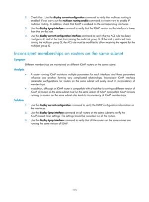 Page 1251 115 
2.
 
Check that . Use the  display current-configuration  command to verify that multicast routing is 
enabled. If not, carry out the  multicast routing-enable command in system view to enable IP 
multicast routing. In addition, check that IGMP  is enabled on the corresponding interfaces.  
3. Use the  display igmp interface  command to verify that the IGMP  version on the interface is lower 
than that on the host.  
4.  Use the  display current-configuration interface  command to verify that no...