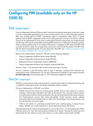 Page 1252 116 
Configuring PIM (available only on the HP 
5500 EI) 
PIM overview 
Protocol Independent Multicast (PIM) provides IP multicast forwarding by leveraging unicast static routes 
or unicast routing tables generated by any unicast ro uting protocol, such as routing information protocol 
(RIP), open shortest path first (OSPF), intermediate system to intermediate system (IS-IS), or border 
gateway protocol (BGP). Independent of the unicast routing protocols running on the device, multicast 
routing can be...