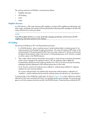 Page 1253 117 
The working mechanism of PIM-DM is summarized as follows:  
•  Neighbor discovery 
•   SPT building 
•   Graft 
•   Assert 
Neighbor discovery 
In a PIM domain, a PIM router discovers PIM neighbors, maintains PIM neighboring relationships with 
other routers, and builds and maintains SPTs by peri odically multicasting hello messages to all other PIM 
routers (224.0.0.13) on the local subnet. 
 
  NOTE: 
Every PIM-enabled interface on a router sends hello  messages periodically, and thus learns the...