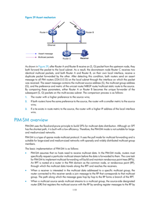 Page 1255 119 
Figure 39 Assert mechanism 
 
 
As shown in Figure 39, after Router A and Router B receive an (S, G) packet from the upstream node, they 
both forward the packet to the local subnet. As a result, the downstream node Router C receives two 
identical multicast packets, and both Router A and Ro uter B, on their own local interface, receive a 
duplicate packet forwarded by the other. After detect ing this condition, both routers send an assert 
message to all PIM routers (224.0.0.13) on the local...