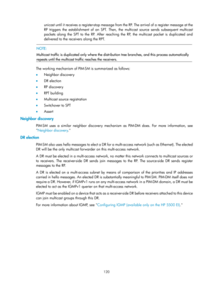 Page 1256 120 
unicast until it receives a register-stop message from the RP. The arrival of a register message at the 
RP triggers the establishment of an SPT. Then, the multicast source sends subsequent multicast 
packets along the SPT to the RP. After reaching the RP, the multicast packet is duplicated and 
delivered to the receivers along the RPT. 
 
  NOTE: 
Multicast traffic is duplicated only where the distribution tree branches, and this process automatically 
repeats until the multicast tr affic reaches...