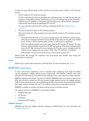 Page 1261 125 
To solve the issues, PIM-SM allows an RP or the DR at the receiver side to initiate an SPT switchover 
process. 
1. The RP initiates an SPT switchover process. 
The RP can periodically check the passing-by IPv4 mu lticast packets. If it finds that the traffic rate 
exceeds a configurable threshold, the RP sends an  (S, G) join message hop by hop toward the 
multicast source to establish an SPT between the  DR at the source side and the RP. Subsequent 
multicast data travels along the established...