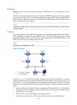 Page 1262 126 
RP discovery 
BIDIR-PIM uses the same RP discovery mechanism as PIM-SM does. For more information, see  RP 
dis
covery . 
In PIM-SM, an RP must be specified with a real IP address. In BIDIR-PIM, however, an RP can be specified 
with a virtual IP address, which is called the rendez vous point address (RPA). The link corresponding to 
the RPA’s subnet is called the rendezvous point link (R PL). All interfaces connected to the RPL can act as 
the RP, and they back up one another.  
 
  NOTE: 
In...