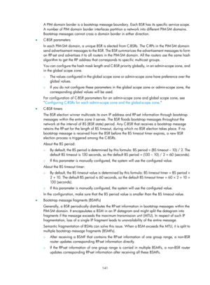Page 1277 141 
A PIM domain border is a bootstrap message boundary. Each BSR has its sp ecific service scope. 
A number of PIM domain border interfaces parti tion a network into different PIM-SM domains. 
Bootstrap messages cannot cross a doma in border in either direction.  
•   C-BSR parameters 
In each PIM-SM domain, a unique BSR is electe d from C-BSRs. The C-RPs in the PIM-SM domain 
send advertisement messages to the BSR. The BSR  summarizes the advertisement messages to form 
an RP-set and advertises it to...