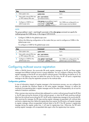 Page 1281 145 
Step Command Remarks 
1.  Enter system view. 
system-view  N/A 
2.  Enter public network PIM view 
or VPN instance PIM view.  pim
 [ vpn-instance 
vpn-instance-name  ]  N/A 
3.
  Configure a C-BSR for an 
admin-scope zone.  c-bsr group 
group-address  { mask | 
mask-length  } [  hash-length 
hash-length  | priority  priority  ] *  No C-BSRs are configured for an 
admin-scope zone by default. 
 
 
NOTE: 
The 
group-address { mask | mask-length } parameter of the  c-bsr group command can specify the...