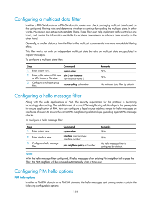 Page 1294 158 
Configuring a multicast data filter 
In either a PIM-DM domain or a PIM-SM domain, routers can check passing-by multicast data based on 
the configured filtering rules and determine whether to continue forwarding the multicast data. In other 
words, PIM routers can act as multicast data filters. Th ese filters can help implement traffic control on one 
hand, and control the information available to receivers downstream to enhance data security on the 
other hand. 
Generally, a smaller distance from...