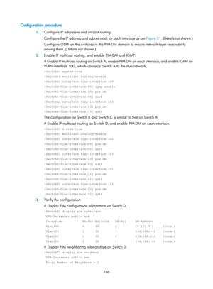 Page 1302 166 
Configuration procedure 
1. Configure IP addresses and unicast routing: 
Configure the IP address  and subnet mask for each interface as per  Figure 51. (Details not sh
own.) 
Configure OSPF on the switches in the PIM-DM  domain to ensure network-layer reachability 
among them. (Details not shown.) 
2.  Enable IP multicast routing, and enable PIM-DM and IGMP: 
# Enable IP multicast routing on Switch A, enable  PIM-DM on each interface, and enable IGMP on 
VLAN-interface 100, which connects Switch A...