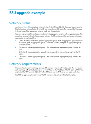 Page 132 120 
ISSU upgrade example 
Network status 
As shown in Figure 52, a c c e s s  l aye r  swi t c h e s  Swi t c h  A ,  Swi t c h  B ,  a n d  Swi t c h  C  c o n n e c t  t o  u s e r  n e t wo r k s .  
D i s t r i b u t i o n  l a y e r  s w i t c h e s  S w i t c h  D ,  S w i t c h  E,  a n d  S w i t c h  f o r m  a n  I R F  f a b r i c .  T h e  m e m b e r  I D  o f  t h e  m a s t e r  
is 1, and those of the subordinate switches are 2 and 3 respectively. 
To ensure high availability, configure...