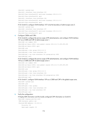 Page 1312 176 
 system-view 
[SwitchC] interface vlan-interface 103 
[SwitchC-Vlan-interface103] multicast boundary 239.0.0.0 8 
[SwitchC-Vlan-interface103] quit 
[SwitchC] interface vlan-interface 106 
[SwitchC-Vlan-interface106] multicast boundary 239.0.0.0 8 
[SwitchC-Vlan-interface106] quit 
# On Switch D, configure VLAN-interface 107 to be the boundary of admin-scope zone 2. 
 system-view 
[SwitchD] interface vlan-interface 107 
[SwitchD-Vlan-interface107] multicast boundary 239.0.0.0 8...