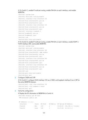 Page 1317 181 
# On Switch C, enable IP multicast routing, enable PIM-SM on each interface, and enable 
BIDIR-PIM.  
 system-view 
[SwitchC] multicast routing-enable 
[SwitchC] interface vlan-interface 102 
[SwitchC-Vlan-interface102] pim sm 
[SwitchC-Vlan-interface102] quit 
[SwitchC] interface vlan-interface 103 
[SwitchC-Vlan-interface103] pim sm 
[SwitchC-Vlan-interface103] quit 
[SwitchC] interface loopback 0 
[SwitchC-LoopBack0] pim sm 
[SwitchC-LoopBack0] quit 
[SwitchC] pim 
[SwitchC-pim] bidir-pim enable...