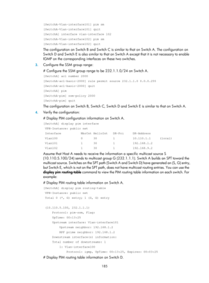 Page 1321 185 
[SwitchA-Vlan-interface101] pim sm 
[SwitchA-Vlan-interface101] quit 
[SwitchA] interface vlan-interface 102 
[SwitchA-Vlan-interface102] pim sm 
[SwitchA-Vlan-interface102] quit 
The configuration on Switch B and Switch C is similar to that on Switch A. The configuration on 
Switch D and Switch E is also similar to that on Switch A except that it is not necessary to enable 
IGMP on the corresponding interfaces on these two switches. 
3. Configure the SSM group range: 
# Configure the SSM group...