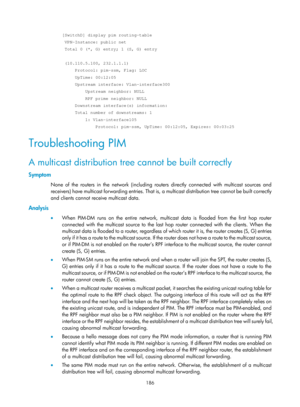 Page 1322 186 
[SwitchD] display pim routing-table 
 VPN-Instance: public net 
 Total 0 (*, G) entry; 1 (S, G) entry 
 
 (10.110.5.100, 232.1.1.1) 
     Protocol: pim-ssm, Flag: LOC 
     UpTime: 00:12:05 
     Upstream interface: Vlan-interface300 
         Upstream neighbor: NULL 
         RPF prime neighbor: NULL 
     Downstream interface(s) information: 
     Total number of downstreams: 1 
         1: Vlan-interface105 
             Protocol: pim-ssm, UpTime: 00:12:05, Expires: 00:03:25 
Troubleshooting PIM...