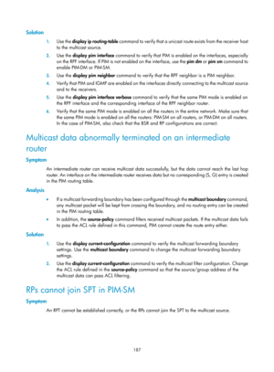 Page 1323 187 
Solution 
1. Use the  display ip routing-table  command to verify that a unicast ro ute exists from the receiver host 
to the multicast source. 
2.  Use the  display pim interface  command to verify that PIM is enabl ed on the interfaces, especially 
on the RPF interface. If PIM is not enabled on the interface, use the  pim dm or pim sm command to 
enable PIM-DM or PIM-SM. 
3.  Use the  display pim neighbor  command to verify that the RPF neighbor is a PIM neighbor. 
4. Verify that PIM and IGMP are...