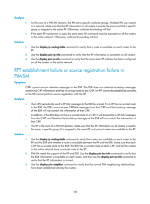 Page 1324 188 
Analysis 
•  As the core of a PIM-SM domain, the RPs serve specific multicast groups. Multiple RPs can coexist 
in a network. Make sure that the RP information on all routers is exactly the same and that a specific 
group is mapped to the same RP. Otherwise, multicast forwarding will fail. 
•   If the static RP mechanism is used, the same static RP command must be executed on all the routers 
in the entire network. Otherwise, multicast forwarding will fail. 
Solution 
1. Use the  display ip...