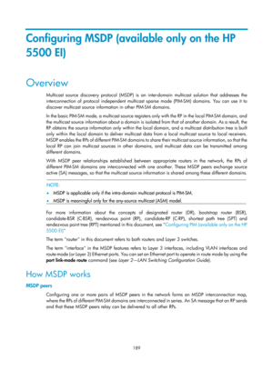 Page 1325 189 
Configuring MSDP (available only on the HP 
5500 EI) 
Overview 
Multicast source discovery protocol (MSDP) is an inter-domain multicast solution that addresses the 
interconnection of protocol independent multicast s parse mode (PIM-SM) domains. You can use it to 
discover multicast source information in other PIM-SM domains. 
In the basic PIM-SM mode, a multicast source registers only with the RP in the local PIM-SM domain, and 
the multicast source information about a domain is isol ated from...