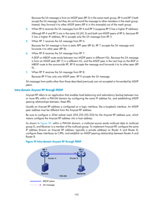 Page 1329 193 
B e c a u s e  t h e  S A  m e s s a g e  i s  f r o m  a n  M S D P  p e e r  ( R P  3 )  i n  t h e  s a m e  m e s h  g r o u p ,  R P  4  a n d  R P  5  b o t h  
accept the SA message, but they do not forward the message to other members in the mesh group. 
Instead, they forward it to other MSDP peers (R P 6 in this example) out of the mesh group.  
4. When RP 6 receives the SA messages from RP 4  and RP 5 (suppose RP 5 has a higher IP address): 
Although RP 4 and RP 5 are in the same AS (AS...