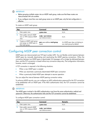 Page 1334 198 
 IMPORTANT: 
•
  Before grouping multiple routers into an MSDP mesh group, make sure that these routers are 
interconnected with one another. 
 
•  If you configure more than one mesh group name on an MSDP peer, only the last configuration is 
effective. 
  
To create an MSDP mesh group:   
Step Command Remarks 
1.  Enter system view. 
system-view  N/A 
2.  Enter public network MSDP 
view or VPN instance MSDP 
view.  msdp 
[ vpn-instance  
vpn-instance-name  ]  N/A 
3.
  Create an MSDP mesh group...