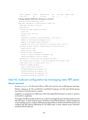 Page 1343 207 
  1            1            0            0            0            0 
 
  Peers Address    State    Up/Down time    AS     SA Count   Reset Cou\
nt 
  192.168.3.1       Up       01:07:08        200    8          0 
# Display detailed MSDP peer information on Switch B.  
[SwitchB] display msdp peer-status 
MSDP Peer Information of VPN-Instance: public net 
  MSDP Peer 192.168.1.2, AS 200 
  Description: 
  Information about connection status: 
    State: Up 
    Up/down time: 00:15:47 
    Resets: 0...