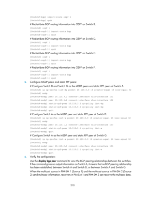 Page 1346 210 
[SwitchF-bgp] import-route ospf 1 
[SwitchF-bgp] quit 
# Redistribute BGP routing information into OSPF on Switch B. 
[SwitchB] ospf 1 
[SwitchB-ospf-1] import-route bgp 
[SwitchB-ospf-1] quit 
# Redistribute BGP routing information into OSPF on Switch D. 
[SwitchD] ospf 1 
[SwitchD-ospf-1] import-route bgp 
[SwitchD-ospf-1] quit 
# Redistribute BGP routing information into OSPF on Switch C. 
[SwitchC] ospf 1 
[SwitchC-ospf-1] import-route bgp 
[SwitchC-ospf-1] quit 
# Redistribute BGP routing...