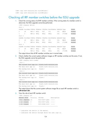 Page 136 124 
 copy soft-version2.bin slot2#flash:/ 
 copy soft-version2.bin slot3#flash:/ 
Checking all IRF member switches before the ISSU upgrade 
1. Check the running status of all IRF member switch es. If the running state of a member switch is 
abnormal, the ISSU upgrade  cannot be performed. 
 display device 
Slot 1 
SubSNo PortNum PCBVer FPGAVer CPLDVer BootRomVer AddrLM Type       State\
 
0      28      REV.C  NULL    002     CC1        IVL    MAIN       Norma\
l 
1      2       REV.A  NULL    NULL...