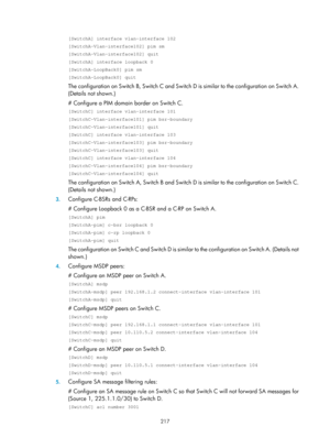 Page 1353 217 
[SwitchA] interface vlan-interface 102 
[SwitchA-Vlan-interface102] pim sm 
[SwitchA-Vlan-interface102] quit 
[SwitchA] interface loopback 0 
[SwitchA-LoopBack0] pim sm 
[SwitchA-LoopBack0] quit 
The configuration on Switch B, Switch C and Switch D is similar to the configuration on Switch A. 
(Details not shown.)  
# Configure a PIM domain border on Switch C. 
[SwitchC] interface vlan-interface 101 
[SwitchC-Vlan-interface101] pim bsr-boundary 
[SwitchC-Vlan-interface101] quit 
[SwitchC] interface...