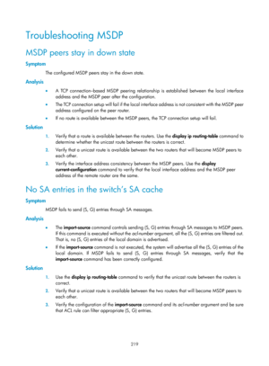 Page 1355 219 
Troubleshooting MSDP 
MSDP peers stay in down state 
Symptom 
The configured MSDP peers stay in the down state.  
Analysis 
•  A TCP connection–based MSDP peering relationship is established between the local interface 
address and the MSDP peer after the configuration.  
•   The TCP connection setup will fail if the local inte rface address is not consistent with the MSDP peer 
address configured on the peer router.  
•   If no route is available between the MSDP peers, the TCP connection setup...