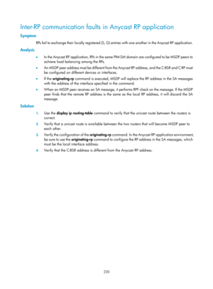 Page 1356 220 
Inter-RP communication faults in Anycast RP application 
Symptom 
RPs fail to exchange their locally registered (S, G) entries with one another in the Anycast RP application.   
Analysis 
•  I n  t h e  A nyc a s t  R P  a p p l i c a t i o n,  R Ps  i n  t h e  s a m e  P I M - S M  d o m a i n  a re  c o n fi g u re d  t o  b e  M S D P  p e e r s  t o  
achieve load balancing among the RPs.  
•   An MSDP peer address must be different from the Anycast RP address, and the C-BSR and C-RP must 
be...