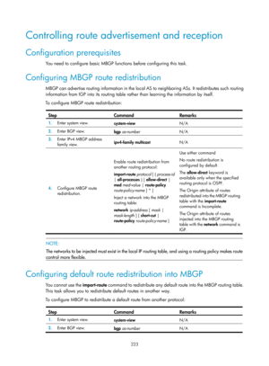 Page 1359 223 
Controlling route advertisement and reception 
Configuration prerequisites 
You need to configure basic MBGP functions before configuring this task.  
Configuring MBGP route redistribution 
MBGP can advertise routing information in the local AS to neighboring ASs. It redistributes such routing 
information from IGP into its routing table rather than learning the information by itself.  
To configure MBGP route redistribution: 
 
Step Command Remarks 
1.  Enter system view. 
system-view  N/A 
2....