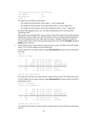 Page 137 125 
 
 The Bridge MAC of the IRF is: 0023-8927-ad53 
 Auto upgrade                : yes 
 Mac persistent              : 6 min 
 Domain ID                   : 0 
The output shows the following information: 
{ The member ID and the priority of the master is 1 and 10 respectively 
{ The member ID and the priority of one subordinate switch is 2 and 9 respectively 
{ The member ID and the priority of the other subordinate switch is 3 and 1 respectively 
During the ISSU upgrade process, you must se lect...