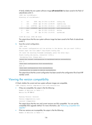 Page 138 126 
# Verify whether the new system software image soft-version2.bin has been saved to the Flash of 
subordinate switch 3. 
 dir slot3#flash:/ 
Directory of slot3#flash:/ 
 
   0     -rw-      6085  May 29 2010 11:38:45   config.cfg 
   1     -rw-     10518  Apr 26 2011 12:45:05   logfile.log 
   2     -rw-  12397691  Apr 26 2011 14:24:11   soft-version1.bin 
   3     -rw-  13308645  Apr 26 2011 14:13:46   soft-version2.bin 
   4     drw-         -  Apr 26 2011 12:00:33   seclog 
   5     -rw-...